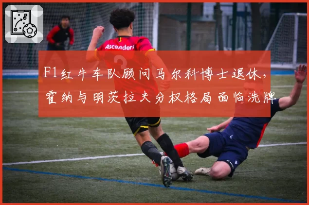 F1红牛车队顾问马尔科博士退休,霍纳与明茨拉夫分权格局面临洗牌