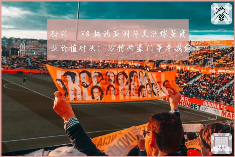 孙兴慜 vs 梅西亚洲与美洲球星商业价值对决：沙特两豪门争夺战愈演愈烈