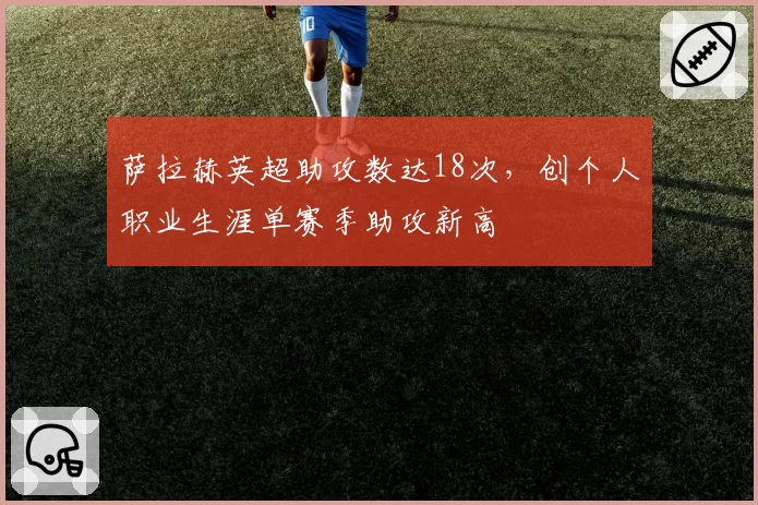 萨拉赫英超助攻数达18次，创个人职业生涯单赛季助攻新高
