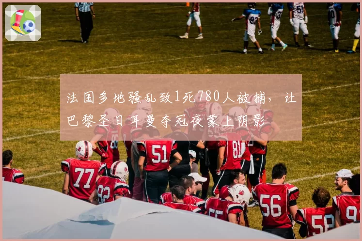 法国多地骚乱致1死780人被捕，让巴黎圣日耳曼夺冠夜蒙上阴影