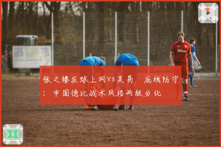 张之臻发球上网vs吴易昺底线防守：中国德比战术风格两极分化