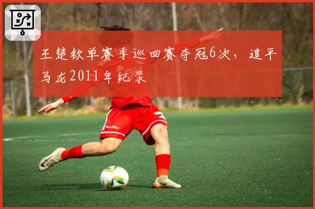 王楚钦单赛季巡回赛夺冠6次，追平马龙2011年纪录