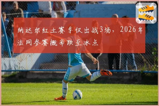 纳达尔红土赛季仅出战3场，2026年法网参赛概率跌至冰点