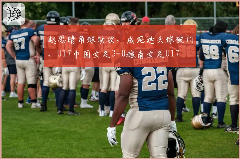 赵思晴角球助攻，成宛迪头球破门，U17中国女足3-0越南女足U17