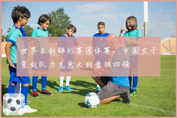 世界击剑锦标赛团体赛,中国女子重剑队力克意大利晋级四强