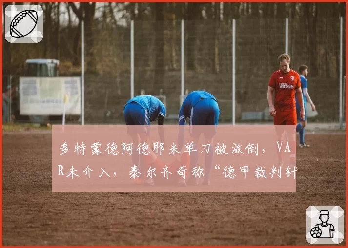多特蒙德阿德耶米单刀被放倒,VAR未介入,泰尔齐奇称“德甲裁判针对我们”