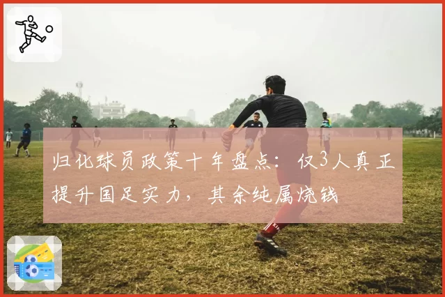 归化球员政策十年盘点：仅3人真正提升国足实力，其余纯属烧钱