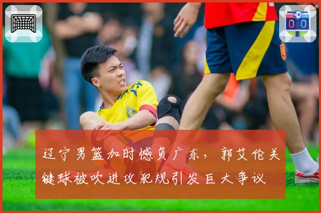 辽宁男篮加时憾负广东,郭艾伦关键球被吹进攻犯规引发巨大争议