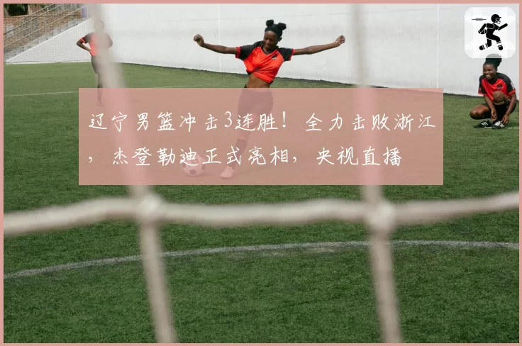 辽宁男篮冲击3连胜!全力击败浙江,杰登勒迪正式亮相,央视直播