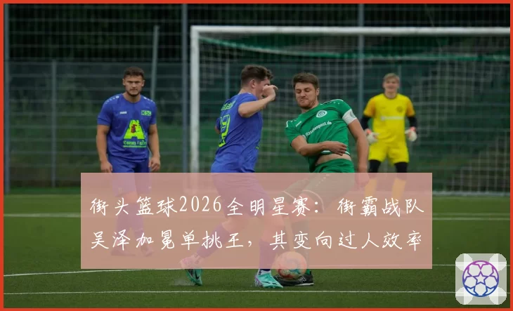 街头篮球2026全明星赛：街霸战队吴泽加冕单挑王，其变向过人效率数据碾压北美明星队