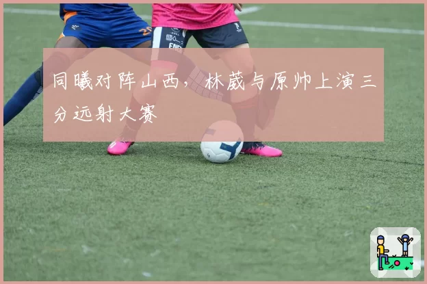 同曦对阵山西，林葳与原帅上演三分远射大赛