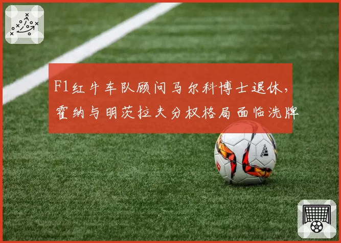 F1红牛车队顾问马尔科博士退休,霍纳与明茨拉夫分权格局面临洗牌