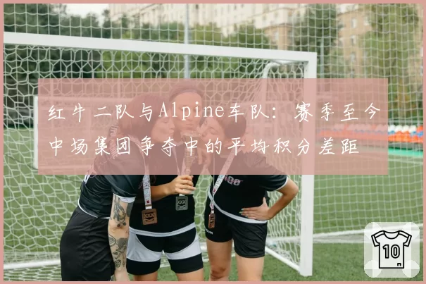 红牛二队与Alpine车队:赛季至今中场集团争夺中的平均积分差距