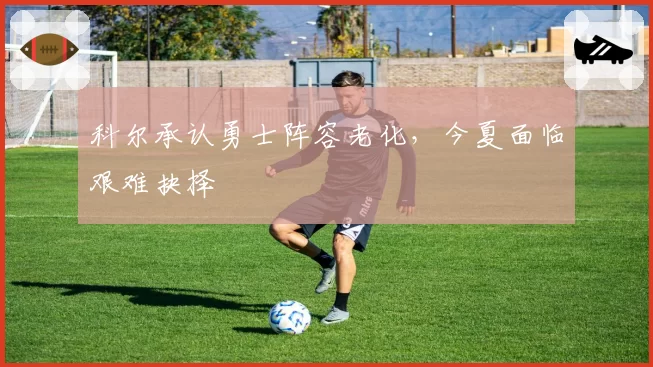 科尔承认勇士阵容老化,今夏面临艰难抉择