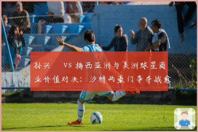 孙兴慜 vs 梅西亚洲与美洲球星商业价值对决：沙特两豪门争夺战愈演愈烈
