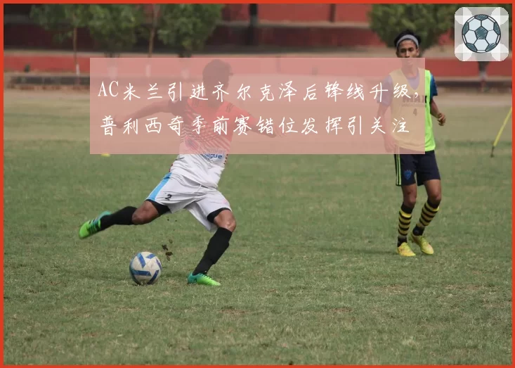 AC米兰引进齐尔克泽后锋线升级，普利西奇季前赛错位发挥引关注