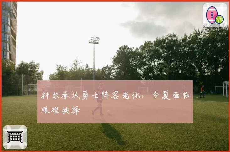 科尔承认勇士阵容老化,今夏面临艰难抉择