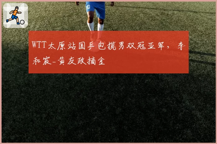 WTT太原站国乒包揽男双冠亚军,李和宸_黄友政摘金
