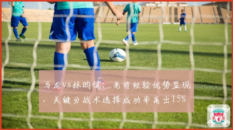 马龙vs林昀儒：老将经验优势显现，关键分战术选择成功率高出15%