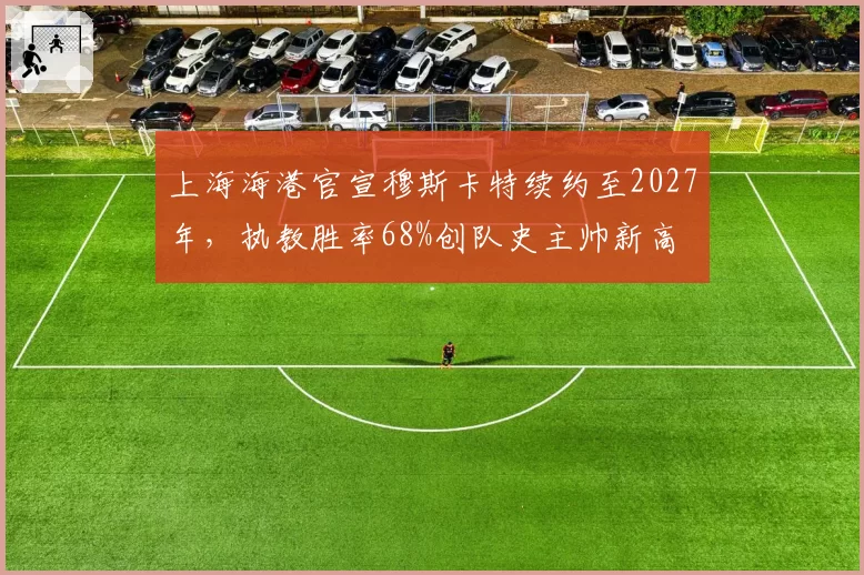 上海海港官宣穆斯卡特续约至2027年，执教胜率68%创队史主帅新高