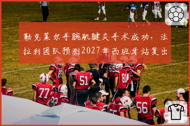 勒克莱尔手腕肌腱炎手术成功，法拉利团队预测2027年西班牙站复出