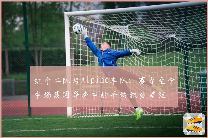 红牛二队与Alpine车队:赛季至今中场集团争夺中的平均积分差距