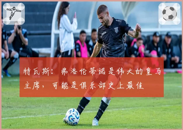 特瓦斯：弗洛伦蒂诺是伟大的皇马主席，可能是俱乐部史上最佳