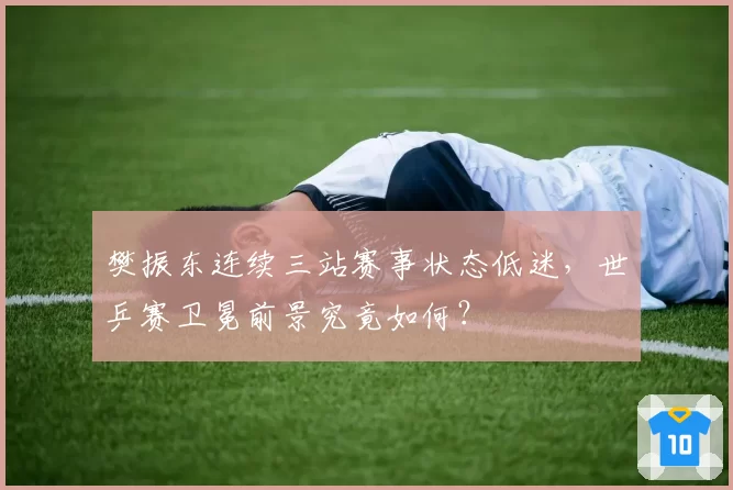 樊振东连续三站赛事状态低迷，世乒赛卫冕前景究竟如何？