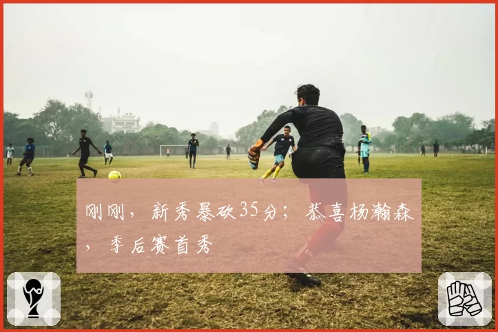 刚刚，新秀暴砍35分；恭喜杨瀚森，季后赛首秀