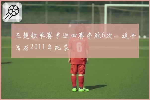 王楚钦单赛季巡回赛夺冠6次，追平马龙2011年纪录