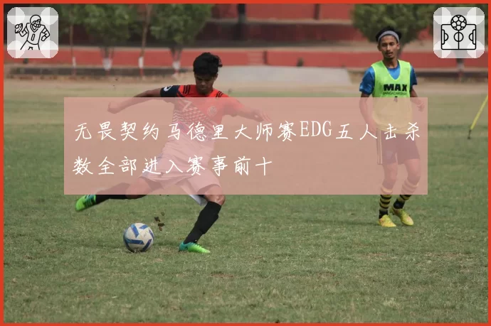 无畏契约马德里大师赛EDG五人击杀数全部进入赛事前十