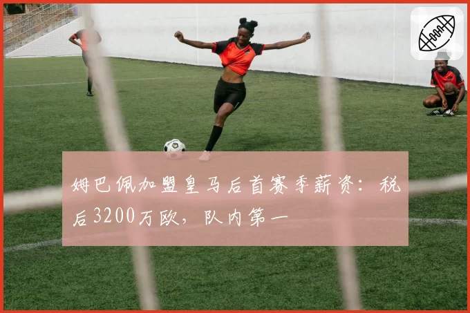 姆巴佩加盟皇马后首赛季薪资：税后3200万欧，队内第一