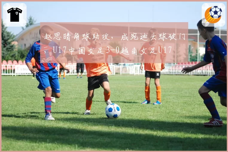 赵思晴角球助攻，成宛迪头球破门，U17中国女足3-0越南女足U17