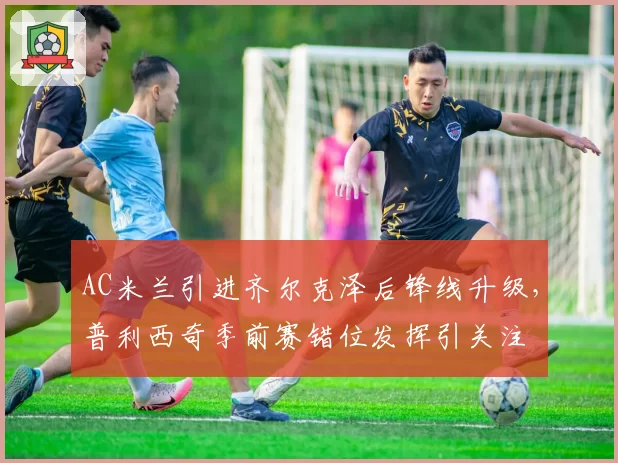 AC米兰引进齐尔克泽后锋线升级，普利西奇季前赛错位发挥引关注