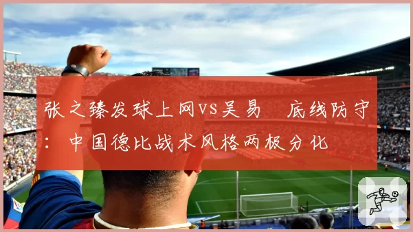 张之臻发球上网vs吴易昺底线防守：中国德比战术风格两极分化