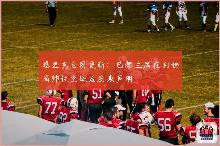 恩里克合同更新：巴黎主席在利物浦帅位空缺后发表声明