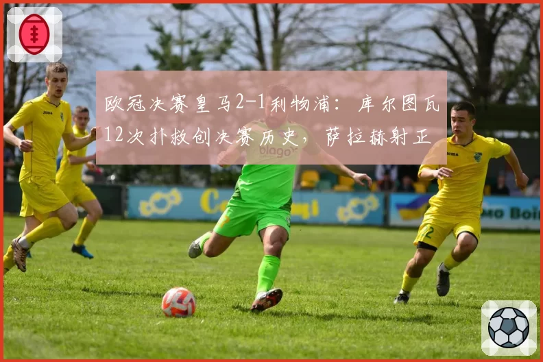 欧冠决赛皇马2-1利物浦：库尔图瓦12次扑救创决赛历史，萨拉赫射正率仅33%