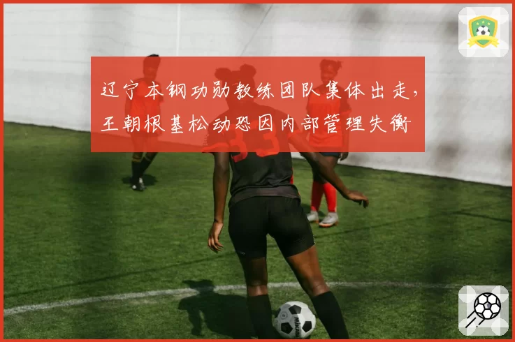 辽宁本钢功勋教练团队集体出走，王朝根基松动恐因内部管理失衡