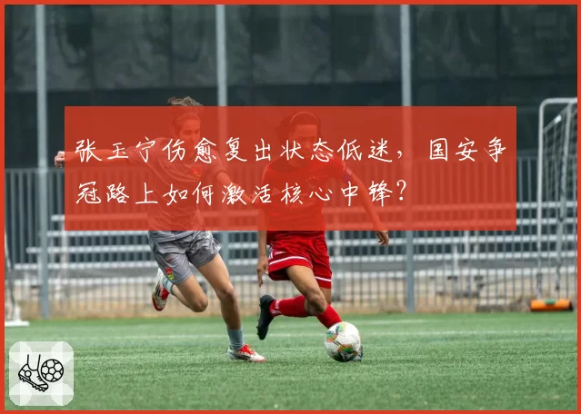 张玉宁伤愈复出状态低迷，国安争冠路上如何激活核心中锋？