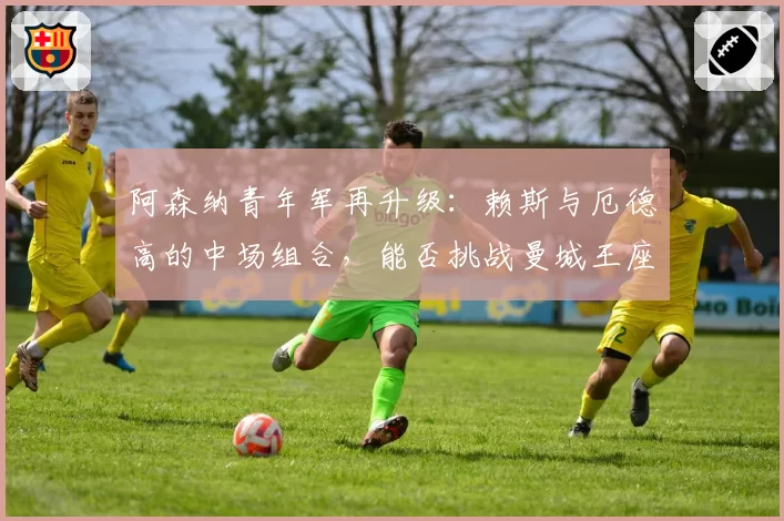 阿森纳青年军再升级:赖斯与厄德高的中场组合,能否挑战曼城王座?