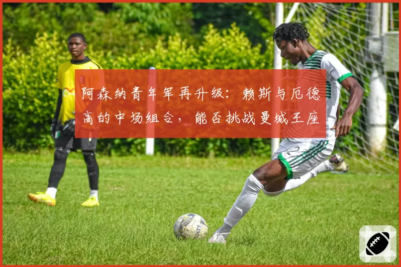 阿森纳青年军再升级:赖斯与厄德高的中场组合,能否挑战曼城王座?