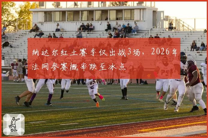 纳达尔红土赛季仅出战3场，2026年法网参赛概率跌至冰点