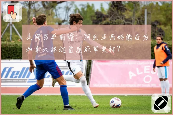 美网男单前瞻：阿利亚西姆能否为加拿大捧起首座冠军奖杯？