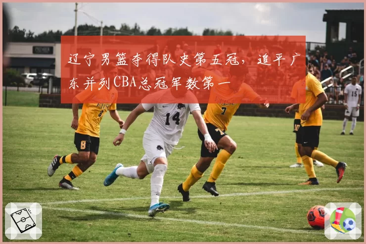 辽宁男篮夺得队史第五冠,追平广东并列CBA总冠军数第一