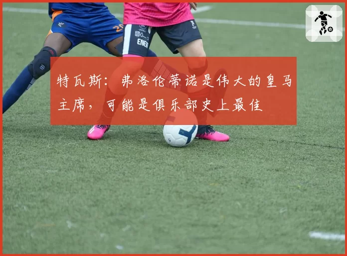特瓦斯：弗洛伦蒂诺是伟大的皇马主席，可能是俱乐部史上最佳