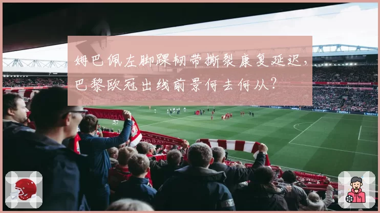 姆巴佩左脚踝韧带撕裂康复延迟,巴黎欧冠出线前景何去何从?