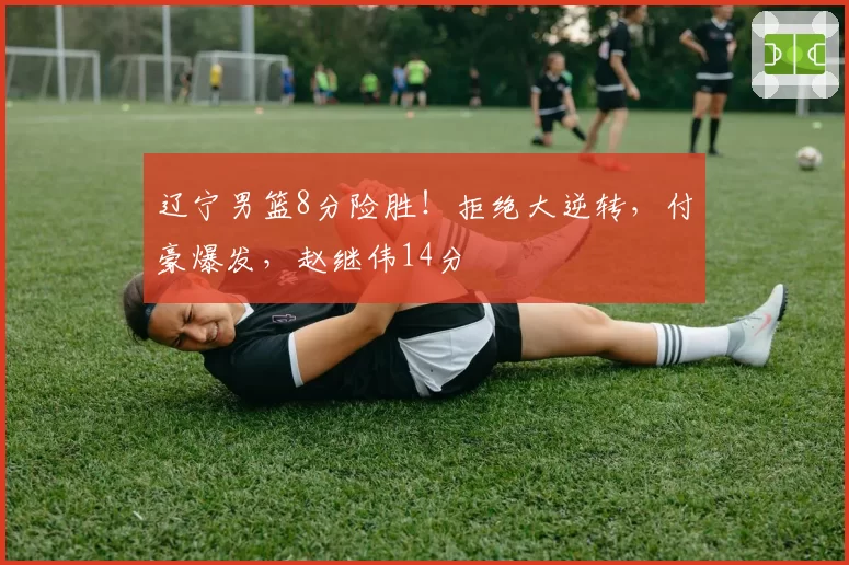 辽宁男篮8分险胜！拒绝大逆转，付豪爆发，赵继伟14分