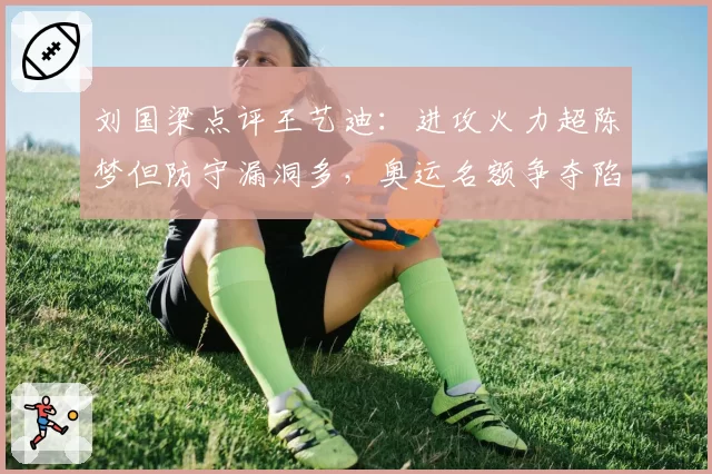 刘国梁点评王艺迪：进攻火力超陈梦但防守漏洞多，奥运名额争夺陷焦灼