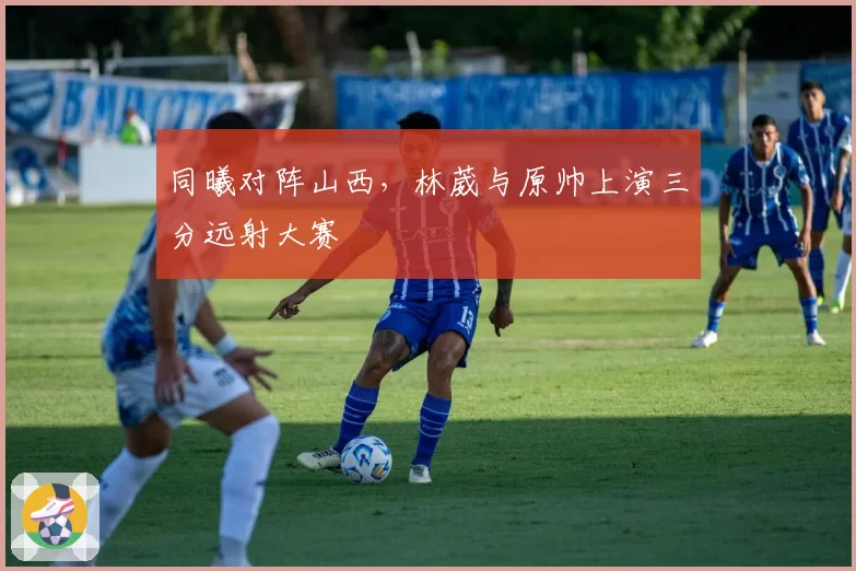 同曦对阵山西，林葳与原帅上演三分远射大赛