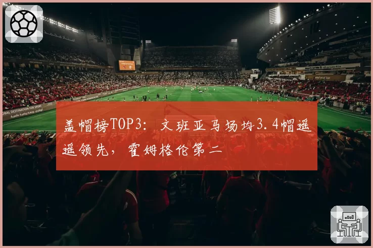 盖帽榜TOP3：文班亚马场均3.4帽遥遥领先，霍姆格伦第二